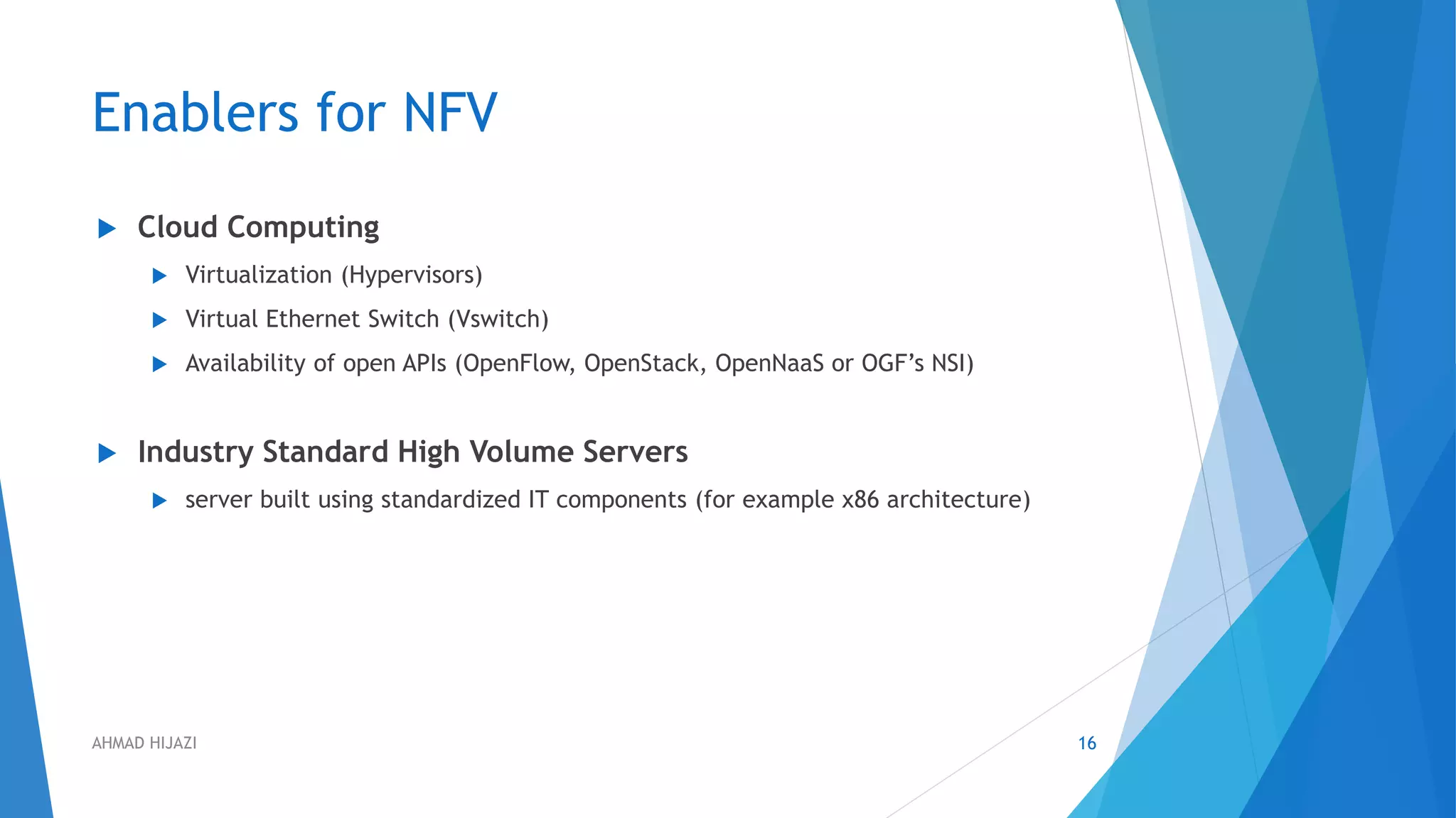 Enablers for NFV
 Cloud Computing
 Virtualization (Hypervisors)
 Virtual Ethernet Switch (Vswitch)
 Availability of open APIs (OpenFlow, OpenStack, OpenNaaS or OGF’s NSI)
 Industry Standard High Volume Servers
 server built using standardized IT components (for example x86 architecture)
16AHMAD HIJAZI
 