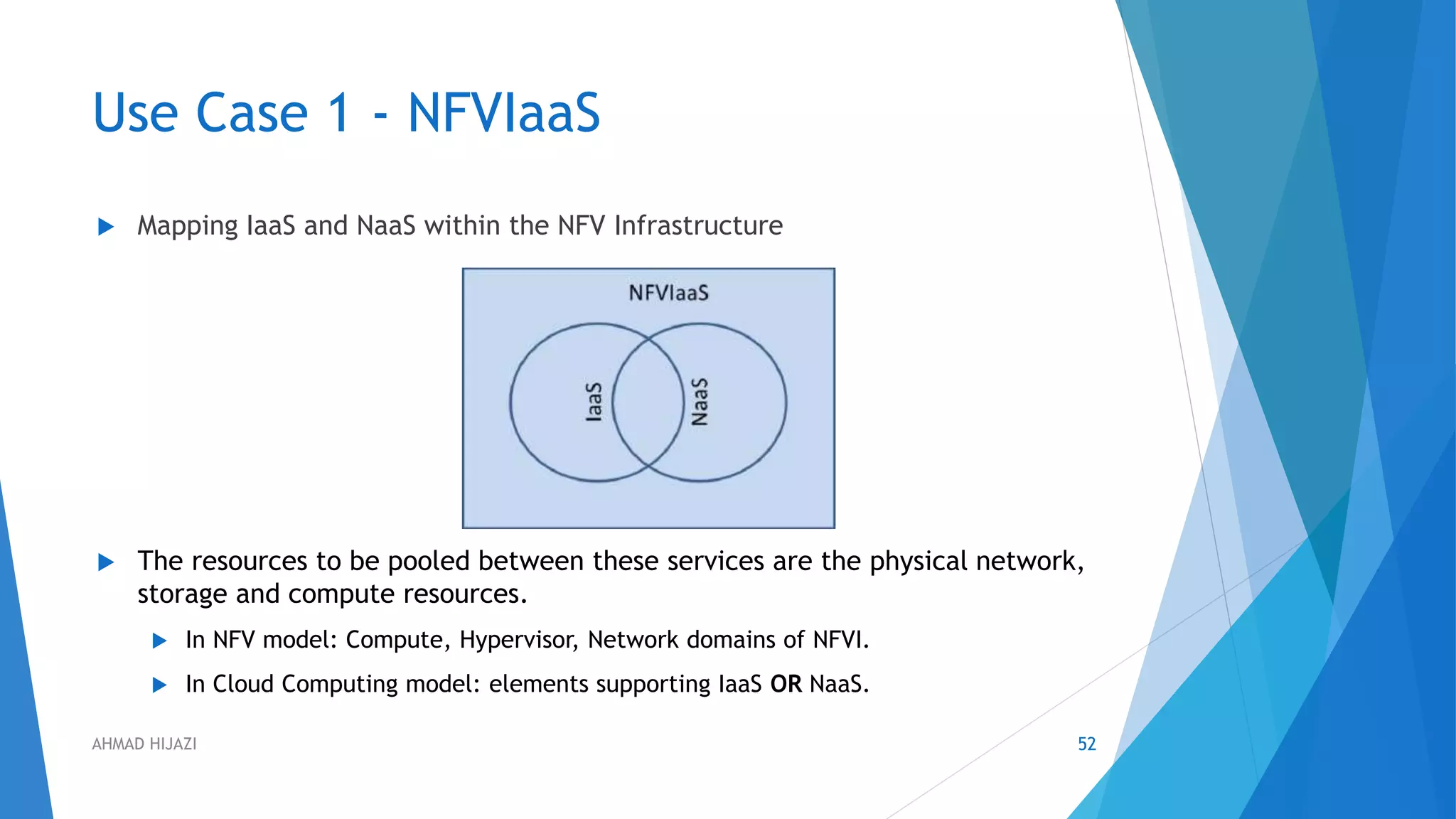 Use Case 1 - NFVIaaS
 Mapping IaaS and NaaS within the NFV Infrastructure
 The resources to be pooled between these services are the physical network,
storage and compute resources.
 In NFV model: Compute, Hypervisor, Network domains of NFVI.
 In Cloud Computing model: elements supporting IaaS OR NaaS.
52AHMAD HIJAZI
 
