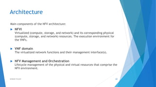 Architecture
Main components of the NFV architecture:
 NFVI
Virtualized (compute, storage, and network) and its corresponding physical
(compute, storage, and network) resources. The execution environment for
the VNFs.
 VNF domain
The virtualized network functions and their management interface(s).
 NFV Management and Orchestration
Lifecycle management of the physical and virtual resources that comprise the
NFV environment.
22AHMAD HIJAZI
 