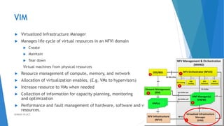 VIM
 Virtualized Infrastructure Manager
 Manages life cycle of virtual resources in an NFVI domain
 Create
 Maintain
 Tear down
Virtual machines from physical resources
 Resource management of compute, memory, and network
 Allocation of virtualization enables. (E.g. VMs to hypervisors)
 Increase resource to VMs when needed
 Collection of information for capacity planning, monitoring
and optimization
 Performance and fault management of hardware, software and virtual
resources.
31AHMAD HIJAZI
 
