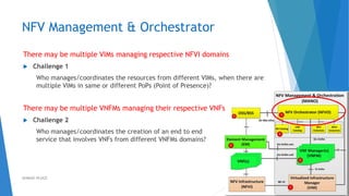 NFV Management & Orchestrator
There may be multiple VIMs managing respective NFVI domains
 Challenge 1
Who manages/coordinates the resources from different VIMs, when there are
multiple VIMs in same or different PoPs (Point of Presence)?
There may be multiple VNFMs managing their respective VNFs
 Challenge 2
Who manages/coordinates the creation of an end to end
service that involves VNFs from different VNFMs domains?
36AHMAD HIJAZI
 