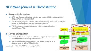 NFV Management & Orchestrator
 Resource Orchestration
 NFVO coordinates, authorizes, releases and engages NFVI resources among
different PoPs or within one PoP.
 This does so by engaging with the VIMs directly through their north bound APIs
instead of engaging with the NFVI resources, directly.
 This directly overcomes challenge no 1, i.e. resource allocation
from different VIMs.
 Service Orchestration
 Service Orchestration overcomes the challenge no 2, i.e. creation
of end to end service among different VNFs
 It achieves this by coordinating with the respective VNFMs so it
does not need to talk to VNFs directly.
 Can instantiate VNFMs, where applicable. 37AHMAD HIJAZI
 