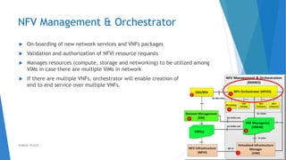NFV Management & Orchestrator
 On-boarding of new network services and VNFs packages
 Validation and authorization of NFVI resource requests
 Manages resources (compute, storage and networking) to be utilized among
VIMs in case there are multiple VIMs in network
 If there are multiple VNFs, orchestrator will enable creation of
end to end service over multiple VNFs.
38AHMAD HIJAZI
 