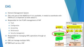 EMS
 Element Management System
 EM is not part of the MANO but if it is available, it needs to coordinate with
VNFM so it is important to know about it.
 Responsible for the FCAPS management of VNF
 Fault
 Configuration
 Accounting
 Performance
 Security management
 Responsible for managing VNFs operations through an
interface
 EMS can manage multiple VNFs
 EMS itself can be a VNF 43AHMAD HIJAZI
 