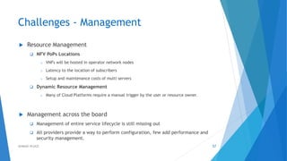 Challenges - Management
 Resource Management
 NFV PoPs Locations
o VNFs will be hosted in operator network nodes
o Latency to the location of subscribers
o Setup and maintenance costs of multi servers
 Dynamic Resource Management
o Many of Cloud Platforms require a manual trigger by the user or resource owner.
 Management across the board
 Management of entire service lifecycle is still missing out
 All providers provide a way to perform configuration, few add performance and
security management.
57AHMAD HIJAZI
 