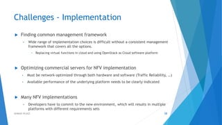 Challenges - Implementation
 Finding common management framework
• Wide range of implementation choices is difficult without a consistent management
framework that covers all the options.
• Replacing virtual functions in cloud and using OpenStack as Cloud software platform
 Optimizing commercial servers for NFV implementation
• Must be network-optimized through both hardware and software (Traffic Reliability, …)
• Available performance of the underlying platform needs to be clearly indicated
 Many NFV implementations
• Developers have to commit to the new environment, which will results in multiple
platforms with different requirements sets
58AHMAD HIJAZI
 