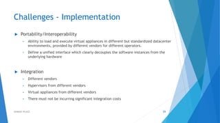 Challenges - Implementation
 Portability/Interoperability
• Ability to load and execute virtual appliances in different but standardized datacenter
environments, provided by different vendors for different operators.
• Define a unified interface which clearly decouples the software instances from the
underlying hardware
 Integration
• Different vendors
• Hypervisors from different vendors
• Virtual appliances from different vendors
• There must not be incurring significant integration costs
59AHMAD HIJAZI
 