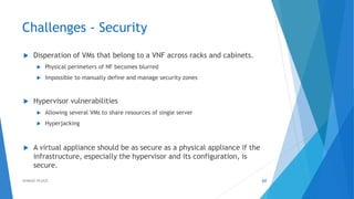 Challenges - Security
 Disperation of VMs that belong to a VNF across racks and cabinets.
 Physical perimeters of NF becomes blurred
 Impossible to manually define and manage security zones
 Hypervisor vulnerabilities
 Allowing several VMs to share resources of single server
 Hyperjacking
 A virtual appliance should be as secure as a physical appliance if the
infrastructure, especially the hypervisor and its configuration, is
secure.
60AHMAD HIJAZI
 
