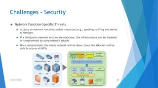 Challenges - Security
 Network Function-Specific Threats
 Attacks on network functions and/or resources (e.g., spoofing, sniffing and denial
of service).
 If a third party network entities are malicious, the infrastructure can be disabled
or compromised by using network attacks
 Once compromised, the whole network will be down, since the attacker will be
able to access all NFVs
61AHMAD HIJAZI
 