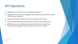 NFV OpenStack
 OpenStack is an open source virtualization platform
 Enables service providers to deploy VNFs using commercial off-the-shelf
(COTS) server hardware
 Apps are hosted in a data center and accessed via the cloud
 Standardized interfaces between NFV elements and infrastructure
 OPNFV project has implemented OpenStack for the Virtualization
Infrastructure Manager (VIM) components in the first release
62AHMAD HIJAZI
 