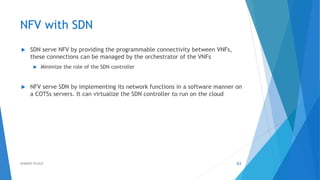 NFV with SDN
 SDN serve NFV by providing the programmable connectivity between VNFs,
these connections can be managed by the orchestrator of the VNFs
 Minimize the role of the SDN controller
 NFV serve SDN by implementing its network functions in a software manner on
a COTSs servers. It can virtualize the SDN controller to run on the cloud
63AHMAD HIJAZI
 