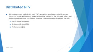 Distributed NFV
 Although you can technically host VNFs anywhere you have available server
resources, some VNFs simply make sense to be hosted at the network edge, and
often explicitly within a customer premise. There are several reasons for this:
 Practicality (Encryption)
 Resilience (IP-Based PBX)
 Performance (QoS)
65AHMAD HIJAZI
 