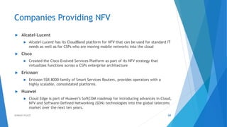 Companies Providing NFV
 Alcatel-Lucent
 Alcatel-Lucent has its CloudBand platform for NFV that can be used for standard IT
needs as well as for CSPs who are moving mobile networks into the cloud
 Cisco
 Created the Cisco Evolved Services Platform as part of its NFV strategy that
virtualizes functions across a CSPs enterprise architecture
 Ericsson
 Ericsson SSR 8000 family of Smart Services Routers, provides operators with a
highly scalable, consolidated platforms.
 Huawei
 Cloud Edge is part of Huawei’s SoftCOM roadmap for introducing advances in Cloud,
NFV and Software-Defined Networking (SDN) technologies into the global telecoms
market over the next ten years.
68AHMAD HIJAZI
 