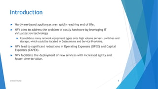 Introduction
 Hardware-based appliances are rapidly reaching end of life.
 NFV aims to address the problem of costly hardware by leveraging IT
virtualization technology
 Consolidate many network equipment types onto high volume servers, switches and
storage, which could be located in Datacenters and Service Providers.
 NFV lead to significant reductions in Operating Expenses (OPEX) and Capital
Expenses (CAPEX).
 NFV facilitate the deployment of new services with increased agility and
faster time-to-value.
9AHMAD HIJAZI
 
