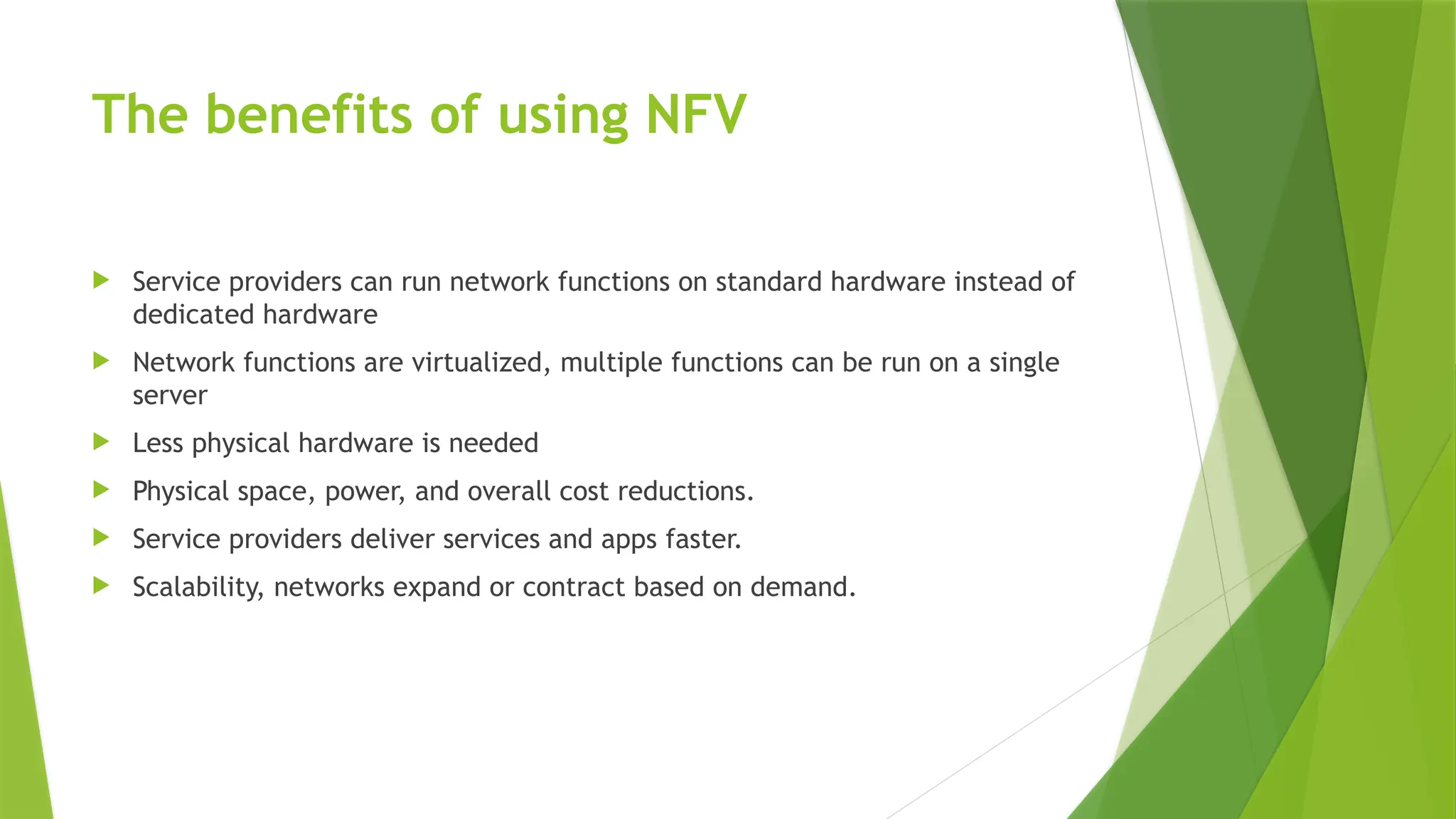 The benefits of using NFV
 Service providers can run network functions on standard hardware instead of
dedicated hardware
 Network functions are virtualized, multiple functions can be run on a single
server
 Less physical hardware is needed
 Physical space, power, and overall cost reductions.
 Service providers deliver services and apps faster.
 Scalability, networks expand or contract based on demand.
 