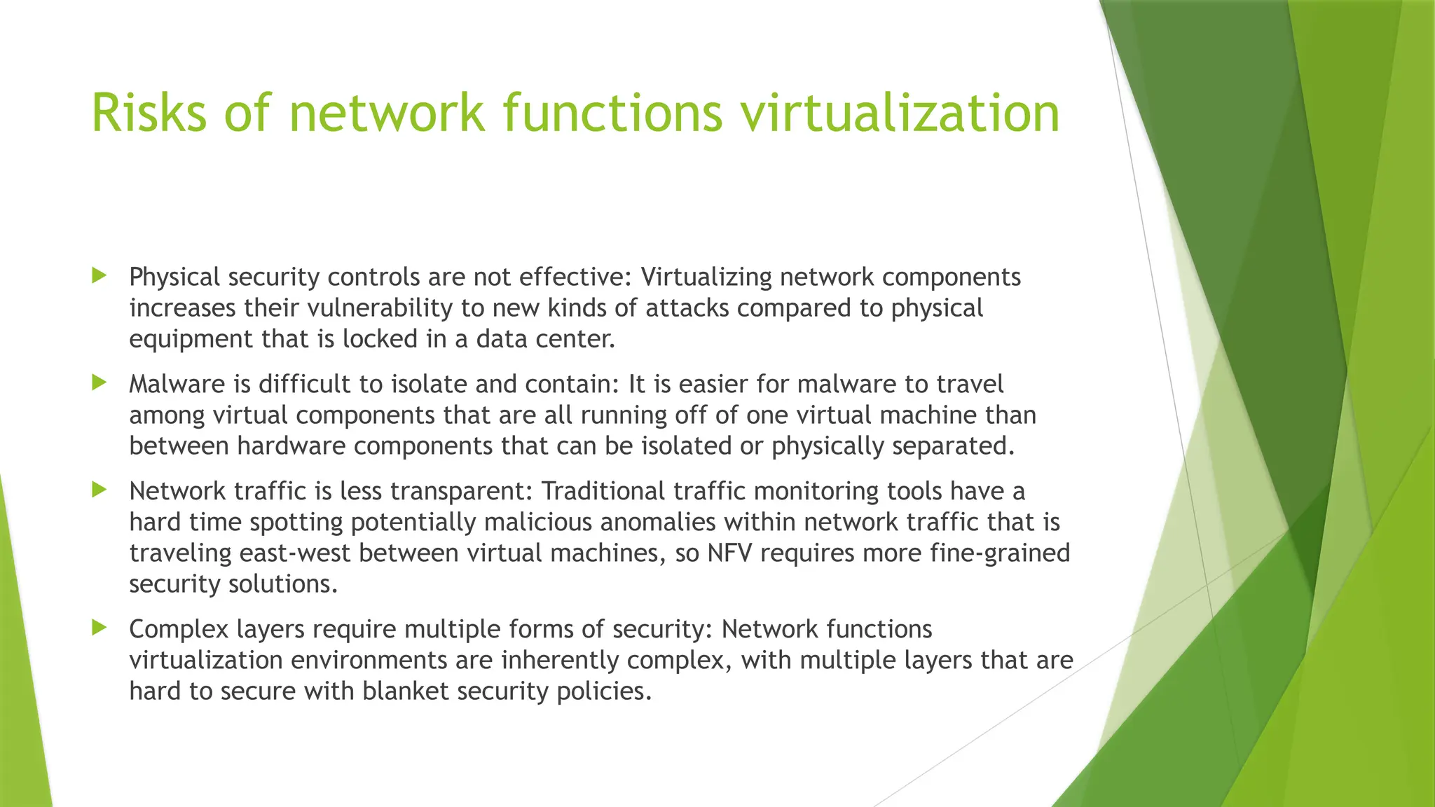Risks of network functions virtualization
 Physical security controls are not effective: Virtualizing network components
increases their vulnerability to new kinds of attacks compared to physical
equipment that is locked in a data center.
 Malware is difficult to isolate and contain: It is easier for malware to travel
among virtual components that are all running off of one virtual machine than
between hardware components that can be isolated or physically separated.
 Network traffic is less transparent: Traditional traffic monitoring tools have a
hard time spotting potentially malicious anomalies within network traffic that is
traveling east-west between virtual machines, so NFV requires more fine-grained
security solutions.
 Complex layers require multiple forms of security: Network functions
virtualization environments are inherently complex, with multiple layers that are
hard to secure with blanket security policies.
 
