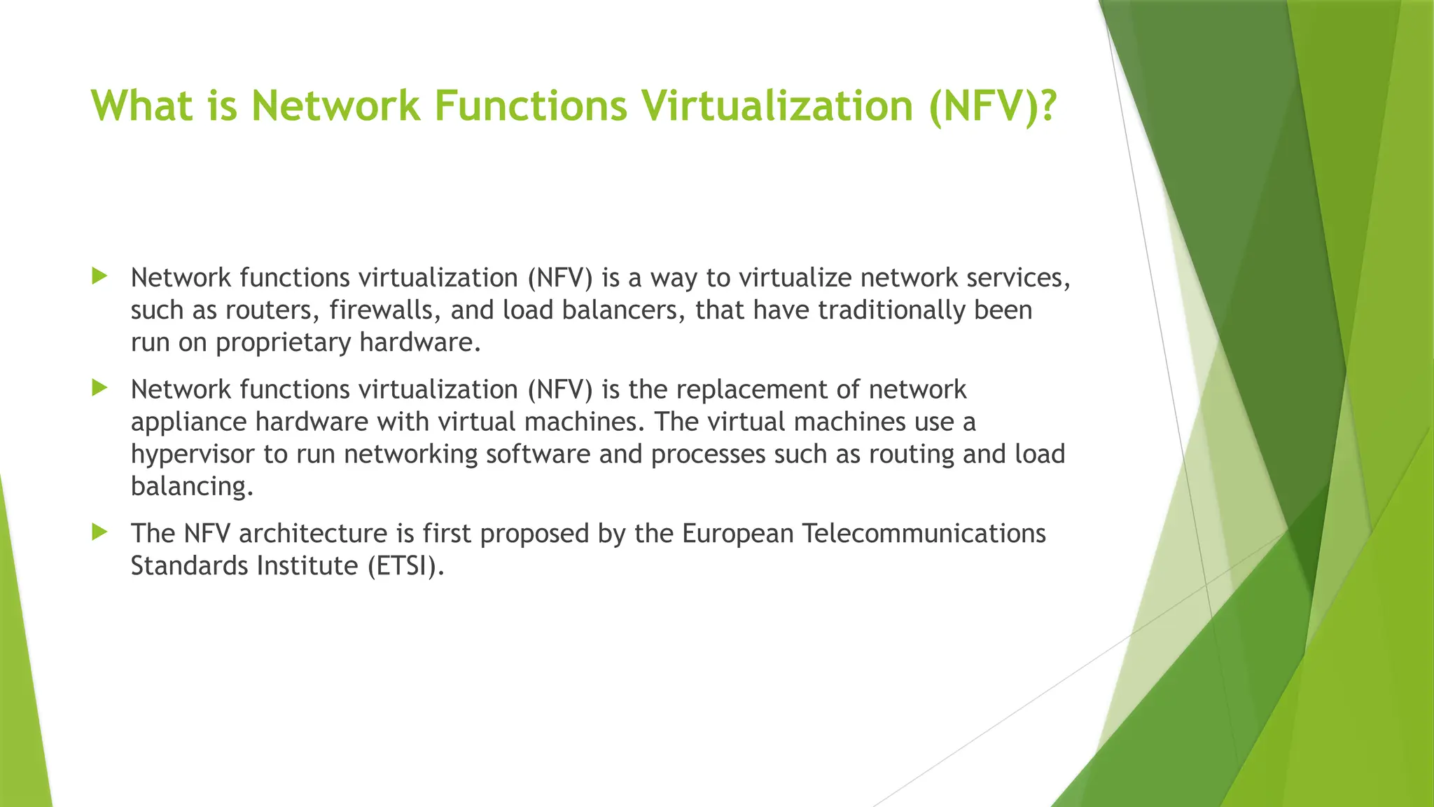 What is Network Functions Virtualization (NFV)?
 Network functions virtualization (NFV) is a way to virtualize network services,
such as routers, firewalls, and load balancers, that have traditionally been
run on proprietary hardware.
 Network functions virtualization (NFV) is the replacement of network
appliance hardware with virtual machines. The virtual machines use a
hypervisor to run networking software and processes such as routing and load
balancing.
 The NFV architecture is first proposed by the European Telecommunications
Standards Institute (ETSI).
 