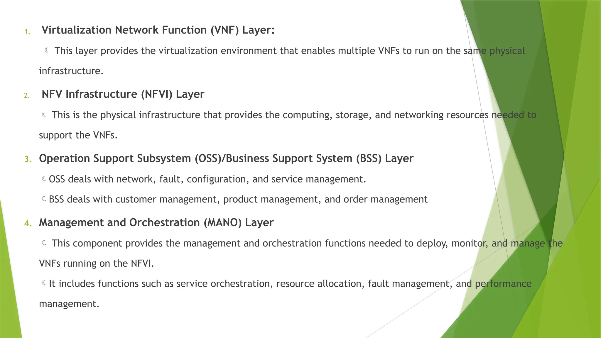 1. Virtualization Network Function (VNF) Layer:
 This layer provides the virtualization environment that enables multiple VNFs to run on the same physical
infrastructure.
2. NFV Infrastructure (NFVI) Layer
 This is the physical infrastructure that provides the computing, storage, and networking resources needed to
support the VNFs.
3. Operation Support Subsystem (OSS)/Business Support System (BSS) Layer
OSS deals with network, fault, configuration, and service management.
BSS deals with customer management, product management, and order management
4. Management and Orchestration (MANO) Layer
 This component provides the management and orchestration functions needed to deploy, monitor, and manage the
VNFs running on the NFVI.
It includes functions such as service orchestration, resource allocation, fault management, and performance
management.
 
