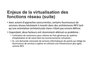 Enjeux de la virtualisation des
fonctions réseau (suite)
• Avec autant d'approches concurrentes, certains fournisseurs de
services réseau hésitaient à investir dans des architectures NFV tant
qu'une orientation architecturale claire n'était pas encore définie.
• Cependant, deux facteurs ont récemment atténué ce problème :
• l'utilisation de conteneurs pour réduire les frais généraux du système
d'exploitation et de calcul dans les environnements virtualisés ;
• Et, une demande croissante de services informatiques de pointe qui oblige les
fournisseurs de services à opérer en utilisant une infrastructure plus agile,
comme NFV.
 