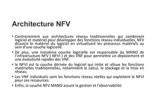 Architecture NFV
• Contrairement aux architectures réseau traditionnelles qui combinent
logiciel et matériel pour développer des fonctions réseau individuelles, NFV
dissocie le matériel du logiciel en virtualisant les processus matériels au
sein d'une couche logicielle.
• De plus, une troisième couche logicielle est responsable du MANO de
l'infrastructure NFV ( NFVI ) et des VNF pour permettre un déploiement et
une évolutivité rapides des VNF.
• le NFVI est la couche dérivée du logiciel qui imite et alloue les fonctions
matérielles traditionnelles, notamment le calcul, le stockage et la mise en
réseau.
• Les VNF individuels sont les fonctions réseau réelles qui exploitent le NFVI
pour ces ressources.
• Enfin, la couche NFV MANO assure la gestion et l'observabilité.
 
