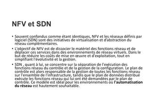 NFV et SDN
• Souvent confondus comme étant identiques, NFV et les réseaux définis par
logiciel (SDN) sont des initiatives de virtualisation et d’abstraction du
réseau complémentaires.
• L'objectif de NFV est de dissocier le matériel des fonctions réseau et de
déplacer ces services dans des environnements de réseau virtuels. Dans le
but de réduire les coûts de mise en œuvre et d'exploitation, tout en
simplifiant l'évolutivité et la gestion.
• SDN , quant à lui, se concentre sur la séparation de l'exécution des
fonctions réseau du contrôle et de la gestion de la configuration. Le plan de
contrôle est alors responsable de la gestion de toutes les fonctions réseau
sur l'ensemble de l'infrastructure, tandis que le plan de données distribué
exécute les fonctions réseau qui lui ont été demandées par le plan de
contrôle. Ce modèle est idéal pour les environnements où l'automatisation
du réseau est hautement souhaitable.
 