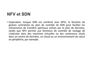 NFV et SDN
• Cependant, lorsque SDN est combiné avec NFVI, la fonction de
gestion centralisée du plan de contrôle de SDN peut faciliter les
mécanismes de transfert optimaux utilisés par le plan de données,
tandis que NFV permet aux fonctions de contrôle de routage de
s'exécuter dans des machines virtuelles ou des conteneurs situés
dans un centre de données, un cloud ou un environnement de calcul
en périphérie, par exemple.
 