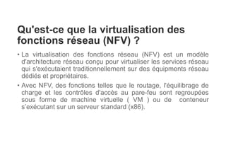 Qu'est-ce que la virtualisation des
fonctions réseau (NFV) ?
• La virtualisation des fonctions réseau (NFV) est un modèle
d'architecture réseau conçu pour virtualiser les services réseau
qui s'exécutaient traditionnellement sur des équipments réseau
dédiés et propriétaires.
• Avec NFV, des fonctions telles que le routage, l'équilibrage de
charge et les contrôles d'accès au pare-feu sont regroupées
sous forme de machine virtuelle ( VM ) ou de conteneur
s’exécutant sur un serveur standard (x86).
 