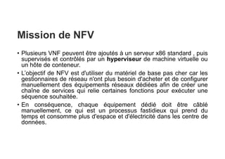 Mission de NFV
• Plusieurs VNF peuvent être ajoutés à un serveur x86 standard , puis
supervisés et contrôlés par un hyperviseur de machine virtuelle ou
un hôte de conteneur.
• L’objectif de NFV est d'utiliser du matériel de base pas cher car les
gestionnaires de réseau n'ont plus besoin d'acheter et de configurer
manuellement des équipements réseaux dédiées afin de créer une
chaîne de services qui relie certaines fonctions pour exécuter une
séquence souhaitée.
• En conséquence, chaque équipement dédié doit être câblé
manuellement, ce qui est un processus fastidieux qui prend du
temps et consomme plus d'espace et d'électricité dans les centre de
données.
 