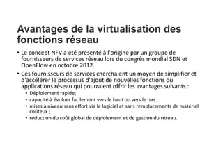 Avantages de la virtualisation des
fonctions réseau
• Le concept NFV a été présenté à l'origine par un groupe de
fournisseurs de services réseau lors du congrès mondial SDN et
OpenFlow en octobre 2012.
• Ces fournisseurs de services cherchaient un moyen de simplifier et
d'accélérer le processus d'ajout de nouvelles fonctions ou
applications réseau qui pourraient offrir les avantages suivants :
• Déploiement rapide;
• capacité à évoluer facilement vers le haut ou vers le bas ;
• mises à niveau sans effort via le logiciel et sans remplacements de matériel
coûteux ;
• réduction du coût global de déploiement et de gestion du réseau.
 