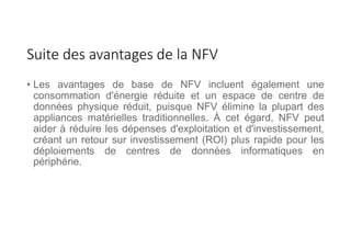 Suite des avantages de la NFV
• Les avantages de base de NFV incluent également une
consommation d'énergie réduite et un espace de centre de
données physique réduit, puisque NFV élimine la plupart des
appliances matérielles traditionnelles. À cet égard, NFV peut
aider à réduire les dépenses d'exploitation et d'investissement,
créant un retour sur investissement (ROI) plus rapide pour les
déploiements de centres de données informatiques en
périphérie.
 