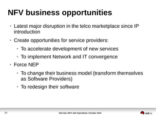 NFV business opportunities 
● Latest major disruption in the telco marketplace since IP 
introduction 
● Create opportunities for service providers: 
● To accelerate development of new services 
● To implement Network and IT convergence 
● Force NEP 
● To change their business model (transform themselves 
as Software Providers) 
● To redesign their software 
Red Hat | NFV with 10 OpenStack | October 2014 
 