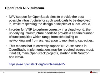 OpenStack NFV subteam 
● NFV support for OpenStack aims to provide the best 
possible infrastructure for such workloads to be deployed 
in, while respecting the design principles of a IaaS cloud. 
● In order for VNF to perform correctly in a cloud world, the 
underlying infrastructure needs to provide a certain number 
of functionalities which range from scheduling to 
networking and from orchestration to monitoring capacities. 
● This means that to correctly support NFV use cases in 
OpenStack, implementations may be required across most, 
if not all, main OpenStack projects, starting with Neutron 
and Nova. 
https://wiki.openstack.org/wiki/Teams/NFV 
Red Hat | NFV with 11 OpenStack | October 2014 
 
