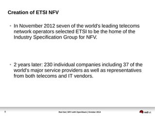 Creation of ETSI NFV 
● In November 2012 seven of the world's leading telecoms 
network operators selected ETSI to be the home of the 
Industry Specification Group for NFV. 
● 2 years later: 230 individual companies including 37 of the 
world's major service providers as well as representatives 
from both telecoms and IT vendors. 
Red Hat | NFV with 9 OpenStack | October 2014 
 