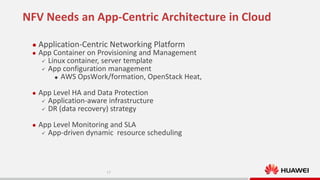 NFV Needs an App-Centric Architecture in Cloud


Application-Centric Networking Platform



App Container on Provisioning and Management
 Linux container, server template
 App configuration management
 AWS OpsWork/formation, OpenStack Heat,



App Level HA and Data Protection
 Application-aware infrastructure
 DR (data recovery) strategy



App Level Monitoring and SLA
 App-driven dynamic resource scheduling

17

 