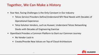 Together, We Can Make a History
• Fear Not, Facing Challenges is the Only Constant in Our Industry

• Telcos Service Providers Define/Understand NFV Real Needs with Decades of
Operational Experience
• Telco Solution Vendors, such as Huawei, Understand Telcos Networking
Stacks with Decades of Engineering Exercise
• OpenStack Provides a Common Platform to Start our Common Journey
• No Vendor Lock-in
• Create/Provide New Values on Top of Cloud Architecture

18

 