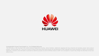 Copyright©2013 Huawei Technologies Co., Ltd. All Rights Reserved.
The information in this document may contain predictive statements including, without limitation, statements regarding the future financial and operating results, future product
portfolio, new technology, etc. There are a number of factors that could cause actual results and developments to differ materially from those expressed or implied in the predictive
statements. Therefore, such information is provided for reference purpose only and constitutes neither an offer nor an acceptance. Huawei may change the information at any time
without notice.

 
