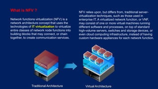 6 © Nokia 2016
What is NFV ?
Network functions virtualization (NFV) is a
network architecture concept that uses the
technologies of IT virtualization to virtualize
entire classes of network node functions into
building blocks that may connect, or chain
together, to create communication services.
NFV relies upon, but differs from, traditional server-
virtualization techniques, such as those used in
enterprise IT. A virtualized network function, or VNF,
may consist of one or more virtual machines running
different software and processes, on top of standard
high-volume servers, switches and storage devices, or
even cloud computing infrastructure, instead of having
custom hardware appliances for each network function.
Traditional Architecture Virtual Architecture
 