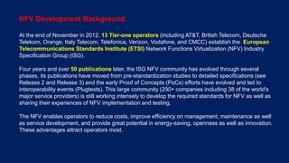 7 © Nokia 2016
NFV Development Background
At the end of November in 2012, 13 Tier-one operators (including AT&T, British Telecom, Deutsche
Telekom, Orange, Italy Telecom, Telefonica, Verizon, Vodafone, and CMCC) establish the European
Telecommunications Standards Institute (ETSI) Network Functions Virtualization (NFV) Industry
Specification Group (ISG).
Four years and over 50 publications later, the ISG NFV community has evolved through several
phases, its publications have moved from pre-standardization studies to detailed specifications (see
Release 2 and Release 3) and the early Proof of Concepts (PoCs) efforts have evolved and led to
interoperability events (Plugtests). This large community (290+ companies including 38 of the world's
major service providers) is still working intensely to develop the required standards for NFV as well as
sharing their experiences of NFV implementation and testing.
The NFV enables operators to reduce costs, improve efficiency on management, maintenance as well
as service development, and provide great potential in energy-saving, openness as well as innovation.
These advantages attract operators most.
 