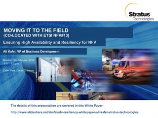 Ali Kafel, VP of Business Development
Ensuring High Availability and Resiliency for NFV
Monday 15th February, 2016,
3.00 - 6.00pm
Croke Park, Dublin 3, Ireland
1
MOVING IT TO THE FIELD
(CO-LOCATED WITH ETSI NFV#13)
The details of this presentation are covered in this White Paper:
http://www.slideshare.net/akafel/nfv-resiliency-whitepaper-ali-kafel-stratus-technologies
 