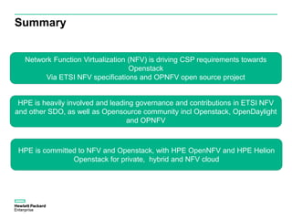 Summary
Network Function Virtualization (NFV) is driving CSP requirements towards
Openstack
Via ETSI NFV specifications and OPNFV open source project
HPE is heavily involved and leading governance and contributions in ETSI NFV
and other SDO, as well as Opensource community incl Openstack, OpenDaylight
and OPNFV
HPE is committed to NFV and Openstack, with HPE OpenNFV and HPE Helion
Openstack for private, hybrid and NFV cloud
 