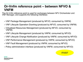 Or-Vnfm reference point – between NFVO &
VNFM
The Or-Vnfm reference point is used for exchanges between NFV Orchestrator and
VNF Manager, and supports the following interfaces:
– VNF Package Management (produced by NFVO, consumed by VNFM)
– VNF Lifecycle Operation Granting (produced by NFVO, consumed by VNFM)
– Virtualised Resources Management (produced by NFVO, consumed by
VNFM)
– VNF Lifecycle Management (produced by VNFM, consumed by NFVO)
– VNF Lifecycle Change Notification (produced by VNFM, consumed by NFVO)
– VNF Performance Management (produced by VNFM, consumed by NFVO)
– VNF Fault Management (produced by VNFM, consumed by NFVO)
– Policy administration interface (produced by VNFM, consumed by NFVO)
IFA007
 