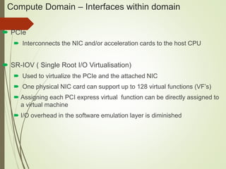Compute Domain – Interfaces within domain 
 PCIe 
 Interconnects the NIC and/or acceleration cards to the host CPU 
 SR-IOV ( Single Root I/O Virtualisation) 
 Used to virtualize the PCIe and the attached NIC 
 One physical NIC card can support up to 128 virtual functions (VF’s) 
 Assigning each PCI express virtual function can be directly assigned to 
a virtual machine 
 I/O overhead in the software emulation layer is diminished 
 