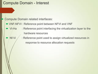 Compute Domain - Interest 
 Compute Domain related interfaces: 
 VNF-NFVI : Reference point between NFVI and VNF 
 VI-Ha : Reference point interfacing the virtualization layer to the 
hardware resources 
 Nf-Vi : Reference point used to assign virtualized resources in 
response to resource allocation requests 
 