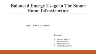 Balanced Energy Usage in The Smart
Home Infrastructure
Presented by :
1. Bhavsar Nikita D.
2. Joshi Poonam V.
3. Nagare Pranali S.
4. Sabale Dhanashri R.
Project Guide :N. S. Ambekar
 