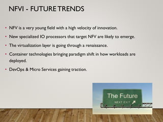 • NFV is a very young field with a high velocity of innovation.
• New specialized IO processors that target NFV are likely to emerge.
• The virtualization layer is going through a renaissance.
• Container technologies bringing paradigm shift in how workloads are
deployed.
• DevOps & Micro Services gaining traction.
NFVI - FUTURE TRENDS
 