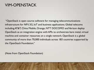 “OpenStack is open source software for managing telecommunications
infrastructure for NFV, 5G, IoT and business applications. Global telecoms
including AT&T, China Mobile, Orange, NTT DOCOMO andVerizon deploy
OpenStack as an integration engine with APIs to orchestrate bare metal, virtual
machine and container resources on a single network. OpenStack is a global
community of more than 70,000 individuals across 183 countries supported by
the OpenStack Foundation.”
(Note from OpenStack Foundation)
VIM-OPENSTACK
 