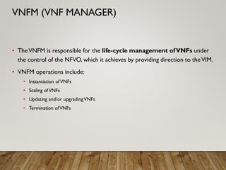 • TheVNFM is responsible for the life-cycle management ofVNFs under
the control of the NFVO, which it achieves by providing direction to theVIM.
• VNFM operations include:
• Instantiation ofVNFs
• Scaling ofVNFs
• Updating and/or upgradingVNFs
• Termination ofVNFs
VNFM (VNF MANAGER)
 