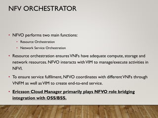 • NFVO performs two main functions:
• Resource Orchestration
• Network Service Orchestration
• Resource orchestration ensuresVNFs have adequate compute, storage and
network resources. NFVO interacts withVIM to manage/execute activities in
NFVI.
• To ensure service fulfilment, NFVO coordinates with differentVNFs through
VNFM as well asVIM to create end-to-end service.
• Ericsson Cloud Manager primarily plays NFVO role bridging
integration with OSS/BSS.
NFV ORCHESTRATOR
 