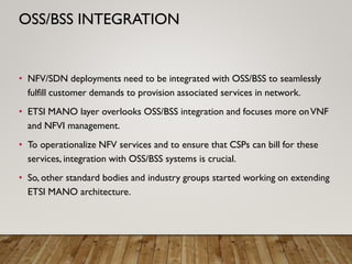 • NFV/SDN deployments need to be integrated with OSS/BSS to seamlessly
fulfill customer demands to provision associated services in network.
• ETSI MANO layer overlooks OSS/BSS integration and focuses more onVNF
and NFVI management.
• To operationalize NFV services and to ensure that CSPs can bill for these
services, integration with OSS/BSS systems is crucial.
• So, other standard bodies and industry groups started working on extending
ETSI MANO architecture.
OSS/BSS INTEGRATION
 