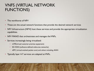 • The workhorse of NFV
• These are the actual network functions that provide the desired network services
• NFV Infrastructure (NFVI) host these services and provide the appropriate virtualization
capabilities.
• NFV MANO that orchestrates and manages theVNFs.
• Services increasingly being virtualized:
• vCPE(virtual customer premise equipment)
• SD-WAN (software-defined wide-area networks)
• vEPC (virtual evolved packet core) and others including vRAN
• Typically layer 4-7 services are adapted asVNFs.
VNFS (VIRTUAL NETWORK
FUNCTIONS)
 